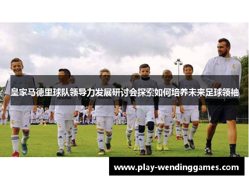 皇家马德里球队领导力发展研讨会探索如何培养未来足球领袖 皇家马德里球队领导力发展研讨会探索如何培养未来足球领袖