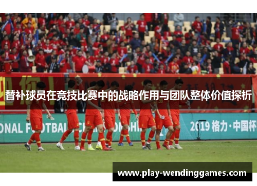替补球员在竞技比赛中的战略作用与团队整体价值探析 替补球员在竞技比赛中的战略作用与团队整体价值探析