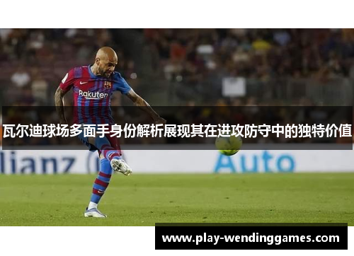 瓦尔迪球场多面手身份解析展现其在进攻防守中的独特价值