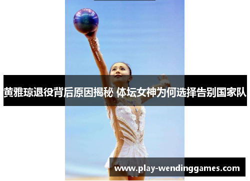 黄雅琼退役背后原因揭秘 体坛女神为何选择告别国家队
