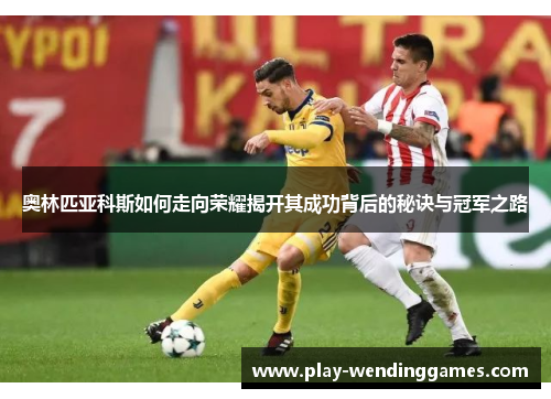 奥林匹亚科斯如何走向荣耀揭开其成功背后的秘诀与冠军之路