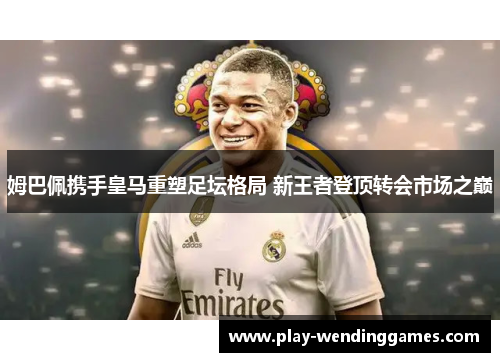 姆巴佩携手皇马重塑足坛格局 新王者登顶转会市场之巅