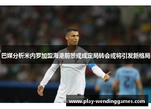 巴媒分析米内罗加盟海港前景或成定局转会或将引发新格局