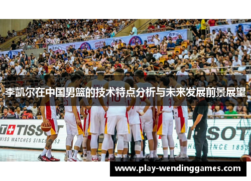 李凯尔在中国男篮的技术特点分析与未来发展前景展望 李凯尔在中国男篮的技术特点分析与未来发展前景展望